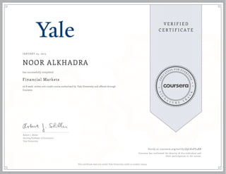 JANUARY 05, 2015
NOOR ALKHADRA
Financial Markets
an 8 week online non-credit course authorized by Yale University and offered through
Coursera
has successfully completed
Robert J. Shiller
Sterling Professor of Economics
Yale University
Verify at coursera.org/verify/Q9LX2PU4BR
Coursera has confirmed the identity of this individual and
their participation in the course.
This certificate does not confer Yale University credit or student status.
 