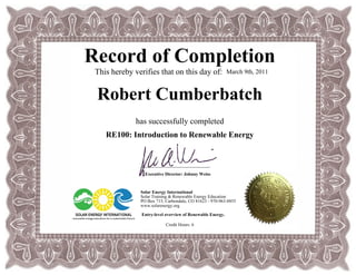 Record of Completion
This hereby verifies that on this day of:
Robert Cumberbatch
has successfully completed
RE100: Introduction to Renewable Energy
March 9th, 2011
Credit Hours: 6
_______________________________
Executive Director: Johnny Weiss
Solar Energy International
Solar Training & Renewable Energy Education
PO Box 715, Carbondale, CO 81623 - 970-963-8855
www.solarenergy.org
Entry-level overview of Renewable Energy.
 
