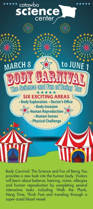Body Carnival: The Science and Fun of Being You
provides a new look into the human body. Visitors
will learn about balance, hearing, vision, allergies
and human reproduction by completing several
interactive tasks including Walk the Plank,
Hang Time, Think Fast and traveling through a
super-sized blood vessel.
 