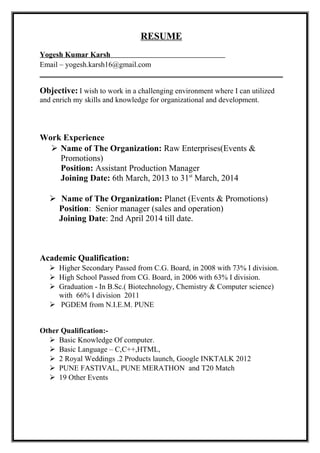 RESUME
Yogesh Kumar Karsh
Email – yogesh.karsh16@gmail.com
Objective: I wish to work in a challenging environment where I can utilized
and enrich my skills and knowledge for organizational and development.
Work Experience
 Name of The Organization: Raw Enterprises(Events &
Promotions)
Position: Assistant Production Manager
Joining Date: 6th March, 2013 to 31st
March, 2014
 Name of The Organization: Planet (Events & Promotions)
Position: Senior manager (sales and operation)
Joining Date: 2nd April 2014 till date.
Academic Qualification:
 Higher Secondary Passed from C.G. Board, in 2008 with 73% I division.
 High School Passed from CG. Board, in 2006 with 63% I division.
 Graduation - In B.Sc.( Biotechnology, Chemistry & Computer science)
with 66% I division 2011
 PGDEM from N.I.E.M. PUNE
Other Qualification:-
 Basic Knowledge Of computer.
 Basic Language – C,C++,HTML,
 2 Royal Weddings .2 Products launch, Google INKTALK 2012
 PUNE FASTIVAL, PUNE MERATHON and T20 Match
 19 Other Events
 