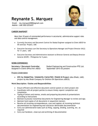 Reynante S. Marquez
Email: rey.marquez2000@gmail.com
Mobile : UAE 050-2253437
______________________________________________________________________________
CAREER SNAPSHOT
More than 10 years of commended performance in secretarial, administrative support roles
and data control management.
• Currently Secretary and Document Control for Dodsal Engineer assigned to Client ADCO for
Oil and Gas Project, UAE
• Executive Secretary cum Site Secretary to Operations Manager and Project Director (HLG)
for 8 years, UAE
• Executive Secretary and Administrative Assistant to Director General and Deputy Director
General (ECOP) - Philippines for 5 years
WORK EXPERIENCE
Secretary / Document Controller Dodsal Engineering and Construction PTE Ltd.
Assigned in Client Office M/s ADCO September 2015 till present
Project Undertaken
• EPC for RUMAITHA / SHANAYEL FACILITIES PHASE III Project (Abu Dhabi, UAE)
project by Abu Dhabi Company for Onshore Oil Operations (ADCO).
Work Description / Duties and Responsibilities
• Ensure efficient and effective document control system on client project site
• Coordinate with all project parties to ensure timely reports' completion and
compilation
• Typing of letters and memos, emails and preparing documents & presentations
according to instructions
• Maintain & process transmittal documents for Engineering Manager to review and sign.
• Maintain hard copies of all documents in sequential manners
• Receive all incoming correspondences, scan and register all incoming technical
documentation for engineering and contractor deliverable documentation
• Carry out administrative tasks such as filing, copying, binding, scanning, etc. as
required
• Carry out handover, close-out and archiving of documentation
 