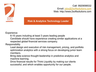 Risk & Analytics Technology Leader
Experience
6-15 years including at least 3 years leading people
Candidate should have experience creating similar applications at a
respected global financial services company.
Responsibility
Lead design and execution of risk management, pricing, and portfolio
optimization analytics with a strong focus on developing junior team
members.
Bring data science thought leadership in predictive analytics and
machine learning.
Drive financial results for Think Liquidity by making our clients
successful, and which enables opportunity for our people.
Call: 9920698532
Email: jobs@2softsolutions.com
Web: http://www.2softsolutions.com
 