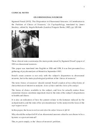 1
CLINICAL NOTES
ON OBSESSIONAL NEUROSIS
Sigmund Freud (1913). ‘The Disposition to Obsessional Neurosis: A Contribution to
the Problem of Choice of Neurosis,’ On Psychopathology, translated by James
Strachey, edited by Angela Richards (London: Penguin Books, 1987), pp. 129-144.
These clinical notes summarize the main points raised by Sigmund Freud’s paper of
1913 on obsessional neurosis.
This paper was translated into English in 1924 and 1958. It was first presented to a
gathering of psychoanalysts at Munich in September 1913.
Freud’s main concern is not only with the subject’s disposition to obsessional
neurosis, but to the meta-psychological problem of the ‘choice of neurosis.’
The term ‘choice of neurosis’ should remind Freud’s readers of two other forms of
choice that are of interest to analysts: choice of object and the choice of the analyst.
The forms of choice available to the subject, and how he actually makes those
existential choices constitute important clues to the state of the subject’s dispositions
to health and illness.
It is also an indication of how the patient relates to the fantasies induced by the
oedipal matrix; and the state of his ‘pre-transference’ to the analyst in the locus of the
sujet supposé savoir.
In this paper, the focus is on how and when the subject chooses to fall ill.
Why should the subject fall ill of an obsessional neurosis when he can choose to be a
hysteric or a pervert instead?
This, to put it simply, is the ‘choice of neurosis’ problem.
 