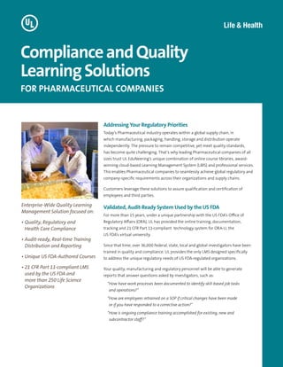 Addressing Your Regulatory Priorities
Today’s Pharmaceutical industry operates within a global supply chain, in
which manufacturing, packaging, handling, storage and distribution operate
independently. The pressure to remain competitive, yet meet quality standards,
has become quite challenging. That’s why leading Pharmaceutical companies of all
sizes trust UL EduNeering’s unique combination of online course libraries, award-
winning cloud-based Learning Management System (LMS) and professional services.
This enables Pharmaceutical companies to seamlessly achieve global regulatory and
company-specific requirements across their organizations and supply chains.
Customers leverage these solutions to assure qualification and certification of
employees and third parties.
Validated, Audit-Ready System Used by the US FDA
For more than 15 years, under a unique partnership with the US FDA’s Office of
Regulatory Affairs (ORA), UL has provided the online training, documentation,
tracking and 21 CFR Part 11-compliant technology system for ORA-U, the
US FDA’s virtual university.
Since that time, over 36,000 federal, state, local and global investigators have been
trained in quality and compliance. UL provides the only LMS designed specifically
to address the unique regulatory needs of US FDA-regulated organizations.
Your quality, manufacturing and regulatory personnel will be able to generate
reports that answer questions asked by investigators, such as:
“How have work processes been documented to identify skill-based job tasks
and operations?”
“How are employees retrained on a SOP if critical changes have been made
or if you have responded to a corrective action?”
“How is ongoing compliance training accomplished for existing, new and
subcontractor staff?”
ComplianceandQuality
LearningSolutions
FOR PHARMACEUTICAL COMPANIES
Enterprise-Wide Quality Learning
Management Solution focused on:
• Quality, Regulatory and
Health Care Compliance
• Audit-ready, Real-time Training
Distribution and Reporting
• Unique US FDA-Authored Courses
• 21 CFR Part 11-compliant LMS
used by the US FDA and
more than 250 Life Science
Organizations
 