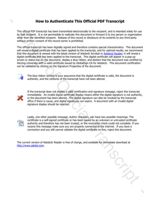 How to Authenticate This Official PDF Transcript
This official PDF transcript has been transmitted electronically to the recipient, and is intended solely for use
by that recipient. It is not permissible to replicate this document or forward it to any person or organization
other than the identified recipient. Release of this record or disclosure of its contents to any third party
without written consent of the record owner is prohibited.
This official transcript has been digitally signed and therefore contains special characteristics. This document
will reveal a digital certificate that has been applied to the transcript, and for optimal results, we recommend
that this document is viewed with the latest version of Adobe® Acrobat or Adobe® Reader; it will reveal a
digital certificate that has been applied to the transcript. This digital certificate will appear in a pop-up
screen or status bar on the document, display a blue ribbon, and declare that the document was certified by
Herzing University with a valid certificate issued by GlobalSign CA for Adobe®. This document certification
can be validated by clicking on the Signature Properties of the document.
The blue ribbon symbol is your assurance that the digital certificate is valid, the document is
authentic, and the contents of the transcript have not been altered.
If the transcript does not display a valid certification and signature message, reject this transcript
immediately. An invalid digital certificate display means either the digital signature is not authentic,
or the document has been altered. The digital signature can also be revoked by the transcript
office if there is cause, and digital signatures can expire. A document with an invalid digital
signature display should be rejected.
Lastly, one other possible message, Author Unknown, can have two possible meanings: The
certificate is a self-signed certificate or has been issued by an unknown or untrusted certificate
authority and therefore has not been trusted, or the revocation check could not complete. If you
receive this message make sure you are properly connected to the internet. If you have a
connection and you still cannot validate the digital certificate on-line, reject this document.
The current version of Adobe® Reader is free of charge, and available for immediate download at
http://www.adobe.com.
-
CopyofOfficialTranscript
-
 
