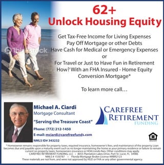 62+
Unlock Housing Equity
Get Tax-Free Income for Living Expenses
Pay Off Mortgage or other Debts
Have Cash for Medical or Emergency Expenses
or
For Travel or Just to Have Fun in Retirement
How? With an FHA Insured - Home Equity
Conversion Mortgage*
To learn more call…
* Homeowner remains responsible for property taxes, required insurance, homeowner’s fees, and maintenance of the property. Loan
becomes due and payable upon a maturity event such as no longer maintaining the home as your primary residence or failure to remain
current on property taxes, homeowners insurance or HOA/condo fees. Other conditions may apply.
CAREFREE RETIREMENT FUNDING, LLC • 8055 Plantation Lakes Drive, Port St. Lucie, FL 34986
NMLS # 1550787 • Florida Mortgage Broker License #MBR2123
These materials are not from, and were not approved by HUD or FHA or any other governmental agency.
Mortgage Consultant
“Serving the Treasure Coast”
Phone: (772) 212-1450
E-mail: mciardi@carefreefunds.com
NMLS ID# 343232
 