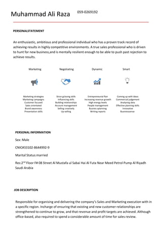 Muhammad Ali Raza 059-0269192
PERSONALSTATEMENT
An enthusiastic, ambitious and professional individual who has a proven track record of
achieving results in highly competitive environments. A true sales professional who is driven
to hunt for new business,and is mentally resilient enough to be able to push past rejection to
achieve results.
Marketing Negotiating Dynamic Smart
Marketing strategies Stron gclosing skills Entrepreneurial flair Coming up with ideas
Marketing campaigns Influencing skills Increasing revenue growth Commercial judgement
Customer focused Building relationships High energy levels Analysing data
Sales orientated Account management People management Effective planning skills
Brand awareness Selling creatively Busines splanning Innovative
Presentation skills Up-selling Writing reports Businesssense
PERSONAL INFORMATION
Sex: Male
CNIC#33102-8644992-9
Marital Status:married
Res:2nd
Floor F# 08 Street Al Mustafa ul Sabai Hai Al Futa Near Meed Petrol Pump Al Riyadh
Saudi Arabia
JOB DESCRIPTION
Responsible for organising and delivering the company’s Sales and Marketing execution with in
a specific region. Incharge of ensuring that existing and new customer relationships are
strengthened to continue to grow, and that revenue and profit targets are achieved. Although
office-based, also required to spend a considerable amount of time for sales review.
 