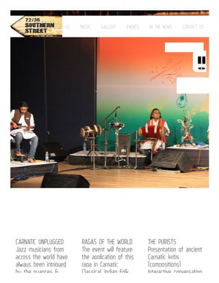 CARNATIC UNPLUGGED
Jazz musicians from
across the world have
always been intrigued
by the nuances &
RAGAS OF THE WORLD
The event will feature
the application of this
raga in Carnatic
Classical, Indian Folk,
THE PURISTS
Presentation of ancient
Carnatic kritis
(compositions)
Interactive conversation
HOME ABOUT US MUSIC GALLERY EVENTS IN THE NEWS CONTACT US

 
 