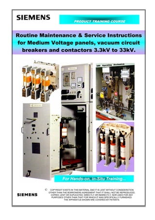 PRODUCT TRAINING COURSE
Routine Maintenance & Service Instructions
for Medium Voltage panels, vacuum circuit
breakers and contactors 3.3kV to 33kV.
For Hands-on, in-Situ Training...
© COPYRIGHT EXISTS IN THIS MATERIAL AND IT IS LENT WITHOUT CONSIDERATION
OTHER THAN THE BORROWERS AGREEMENT THAT IT SHALL NOT BE REPRODUCED,
COPIED, LENT OR DUPLICATED, DIRECTLY OR INDIRECTLY, NOR USED FOR ANY
PURPOSES OTHER THAN THAT FOR WHICH IT WAS SPECIFICALLY FURNISHED.
THE APPARATUS SHOWN ARE COVERED BY PATENTS.
 