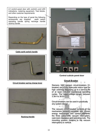 10
LV control panel door with control’s and LED
indications, metering equipment, Test blocks,
and other customer requirements
Depending on the type of panel the following
accessories are supplied: earth switch
operating handle spring recharge handle
racking handle
Cable earth switch handle
Control cubicle panel door
CCCiiirrrcccuuuiiittt BBBrreeeaaakkkeeerrrr
SSSiiieeemmmeeennnsss 333AAAHHH vvvaaacccuuuuuummm ccciiirrrcccuuuiiittt---bbbrrreeeaaakkkeeerrrsss {{{VVV---
bbbrrreeeaaakkkeeerrr))) aaarrreee ooofff ttthhheee tttrrriiipppllleee---pppooollleee iiinnndddooooorrr tttyyypppeee fffooorrr
hhhiiiggghhh sswwwiiitttccchhhiiinnnggg fffrrreeeqqquuueeennncccyyy uuuppp tttooo aaa ssseeerrrvvviiiccceee llliiifffeee
ooofff aaattt llleeeaaasssttt 111222000,,,000000000 mmmeeeccchhhaaannniiicccaaalll ooopppeeerrraaatttiiinnnggg
cccyyycccllleeesss... TTThhheee rrraaattteeeddd vvvooollltttaaagggeee rrraaannngggeeess bbbeeetttwwweeeeeennn
333...333kkkVVV tttooo 333666 kkkVVV...
o
s
s
co e
g
CCCiiirrrcccuuuiiittt---bbbrrreeeaaakkkeeerrrsss cccaaannn bbbeee uuussseeeddd iiinnn ppprrraaaccctttiiicccaaallllllyyy
aaannnyyy sssyyysssttteeemmm dddeeesssiiigggnnn
TTThhheee vvvaaacccuuuuuummm ccciiirrrcccuuuiiittt---bbbrrreeeaaakkkeeerrr cccooonnnsssiiissstttsss ooofff ttthhheee
mmmeeeccchhhaaannniiisssmmm hhhooouuusssiiinnnggg ccoommmpppllleeetttee wwwiiittthhh ssstttooorrreeeddd---
eeennneeerrrgggyyy mmmeeeccchhhaaannniiisssmmm aaannnddd cccooonnntttrrrooolll eeellleeemmmeeennntttsss,,,
ttthhheee ttthhhrrreeeeee pppooollleeesss wwwiiittthhh vvvaaacccuuuuuummm iiinnnttteeerrrrrruuupppttteeerrrsss,,,
cccaaasssttt---rrreeesssiiinnn iiinnnsssuuulllaaatttooorrrsss aaannnddd ooopppeeerrraaatttiiinnngg rrrooodddsss... TTThhheee
mmmooouuunnntttiiinnnggg pppooosssiiitttiiiooonnn {{{rrreeelllaaatttiiivvveee tttooo ttthhheee vvvaaacccuuuuuummm
iiinnnttteeerrrrrruuupppttteeerrrsss))) iiisss vvveeerrrtttiiicccaaalll...
Circuit breaker spring charge lever
Racking Handle
 