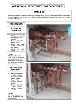 OPERATIONAL PROCEDURES - FOR CABLE EARTH
WARNING!
Before applying any earths it is important to make sure the circuits are isolated and that the operator
has carefully read the relevant earth switch operating instructions, usually found stuck to the panel
near the earth switch
11
• Withdraw the circuit
breaker from the
cubicle,
• Remove the earth
switch padlock,
• Insert the earth
switch handle into
the key slot,
• Close the earth
switch,
PROCEDURES:
To apply the
Cable Earth:
NOTE:
With the earth switch
closed, the circuit breaker
cannot be inserted into
the switch cubicle as the
interlocking bar obstructs
its movement.
.
To remove the
cable earth:
• Remove the earth
switch padlock,
• Depress the earth
switch release
leaver whilst
opening the earth
switch,
• Remove the earth
switch handle.
• Padlock the earth
switch
NOTE:
The circuit breaker can
now be inserted into the
switch cubicle.
 