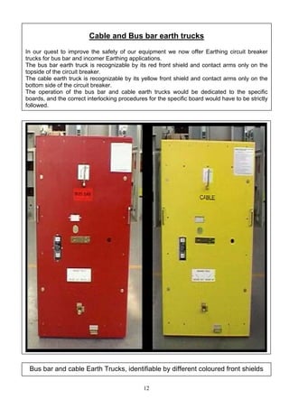 Cable and Bus bar earth trucks
In our quest to improve the safety of our equipment we now offer Earthing circuit breaker
trucks for bus bar and incomer Earthing applications.
The bus bar earth truck is recognizable by its red front shield and contact arms only on the
topside of the circuit breaker.
The cable earth truck is recognizable by its yellow front shield and contact arms only on the
bottom side of the circuit breaker.
The operation of the bus bar and cable earth trucks would be dedicated to the specific
boards, and the correct interlocking procedures for the specific board would have to be strictly
followed.
Bus bar and cable Earth Trucks, identifiable by different coloured front shields
12
 