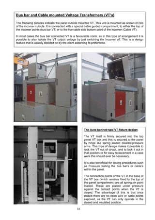 16
The Auto bonnet type VT fixture design
The VT itself is firmly secured into the top
panel VT box and this is secured to the panel
by hinge like spring loaded counter-pressure
arms. This type of design makes it possible to
rack the VT out of circuit, and to lock it out in
that position or for easy replacement in a case
were this should ever be necessary.
It is also beneficial for testing procedures such
as Pressure testing the bus bar’s or cable’s
within the panel.
The connection points of the VT in the base of
the VT box (which remains fixed to the top of
the panel compartment) are all spring pin point
loaded. These are placed under pressure
against the contact points when the VT is
closed. The advantage of this is that once
closed there are no open wire or cable points
exposed, as the VT can only operate in the
closed and insulated position.
Bus bar and Cable mounted Voltage Transformers (VT’s)
The following pictures indicate the panel cubicle mounted VT. This unit is mounted as shown on top
of the incomer cubicle. It is connected with a special cable guided compartment, to either the top of
the incomer points (bus bar VT) or to the live cable side bottom point of the incomer (Cable VT).
In most cases the bus bar connected VT is a favourable norm, as in this type of arrangement it is
possible to also isolate the VT output voltage by just switching the Incomer off. This is a design
feature that is usually decided on by the client according to preference.
 