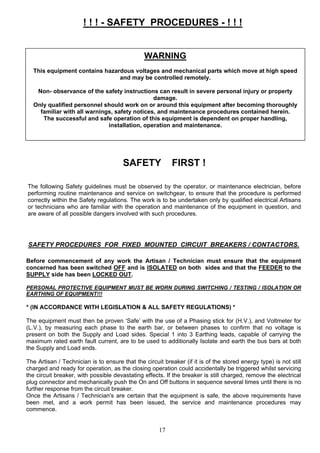 ! ! ! - SAFETY PROCEDURES - ! ! !
WARNING
This equipment contains hazardous voltages and mechanical parts which move at high speed
and may be controlled remotely.
Non- observance of the safety instructions can result in severe personal injury or property
damage.
Only qualified personnel should work on or around this equipment after becoming thoroughly
familiar with all warnings, safety notices, and maintenance procedures contained herein.
The successful and safe operation of this equipment is dependent on proper handling,
installation, operation and maintenance.
SAFETY FIRST !
The following Safety guidelines must be observed by the operator, or maintenance electrician, before
performing routine maintenance and service on switchgear, to ensure that the procedure is performed
correctly within the Safety regulations. The work is to be undertaken only by qualified electrical Artisans
or technicians who are familiar with the operation and maintenance of the equipment in question, and
are aware of all possible dangers involved with such procedures.
SAFETY PROCEDURES FOR FIXED MOUNTED CIRCUIT BREAKERS / CONTACTORS.
Before commencement of any work the Artisan / Technician must ensure that the equipment
concerned has been switched OFF and is ISOLATED on both sides and that the FEEDER to the
SUPPLY side has been LOCKED OUT.
PERSONAL PROTECTIVE EQUIPMENT MUST BE WORN DURING SWITCHING / TESTING / ISOLATION OR
EARTHING OF EQUIPMENT!!!
* (IN ACCORDANCE WITH LEGISLATION & ALL SAFETY REGULATIONS) *
The equipment must then be proven ‘Safe’ with the use of a Phasing stick for (H.V.), and Voltmeter for
(L.V.), by measuring each phase to the earth bar, or between phases to confirm that no voltage is
present on both the Supply and Load sides. Special 1 into 3 Earthing leads, capable of carrying the
maximum rated earth fault current, are to be used to additionally Isolate and earth the bus bars at both
the Supply and Load ends.
The Artisan / Technician is to ensure that the circuit breaker (if it is of the stored energy type) is not still
charged and ready for operation, as the closing operation could accidentally be triggered whilst servicing
the circuit breaker, with possible devastating effects. If the breaker is still charged, remove the electrical
plug connector and mechanically push the On and Off buttons in sequence several times until there is no
further response from the circuit breaker.
Once the Artisans / Technician's are certain that the equipment is safe, the above requirements have
been met, and a work permit has been issued, the service and maintenance procedures may
commence.
17
 