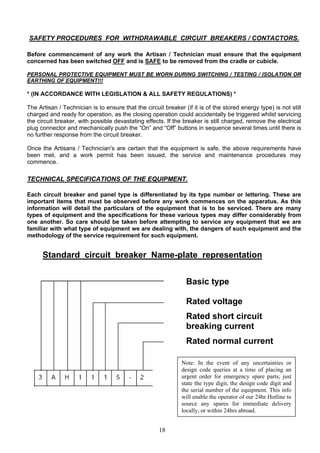 SAFETY PROCEDURES FOR WITHDRAWABLE CIRCUIT BREAKERS / CONTACTORS.
Before commencement of any work the Artisan / Technician must ensure that the equipment
concerned has been switched OFF and is SAFE to be removed from the cradle or cubicle.
PERSONAL PROTECTIVE EQUIPMENT MUST BE WORN DURING SWITCHING / TESTING / ISOLATION OR
EARTHING OF EQUIPMENT!!!
* (IN ACCORDANCE WITH LEGISLATION & ALL SAFETY REGULATIONS) *
The Artisan / Technician is to ensure that the circuit breaker (if it is of the stored energy type) is not still
charged and ready for operation, as the closing operation could accidentally be triggered whilst servicing
the circuit breaker, with possible devastating effects. If the breaker is still charged, remove the electrical
plug connector and mechanically push the “On” and “Off” buttons in sequence several times until there is
no further response from the circuit breaker.
Once the Artisans / Technician's are certain that the equipment is safe, the above requirements have
been met, and a work permit has been issued, the service and maintenance procedures may
commence.
TECHNICAL SPECIFICATIONS OF THE EQUIPMENT.
Each circuit breaker and panel type is differentiated by its type number or lettering. These are
important items that must be observed before any work commences on the apparatus. As this
information will detail the particulars of the equipment that is to be serviced. There are many
types of equipment and the specifications for these various types may differ considerably from
one another. So care should be taken before attempting to service any equipment that we are
familiar with what type of equipment we are dealing with, the dangers of such equipment and the
methodology of the service requirement for such equipment.
Standard circuit breaker Name-plate representation
Basic type
Rated voltage
Rated short circuit
breaking current
Rated normal current
Note: In the event of any uncertainties or
design code queries at a time of placing an
urgent order for emergency spare parts; just
state the type digit, the design code digit and
the serial number of the equipment. This info
will enable the operator of our 24hr Hotline to
source any spares for immediate delivery
locally, or within 24hrs abroad.
18
 