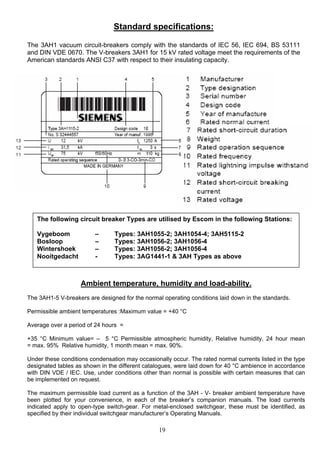 Standard specifications:
The 3AH1 vacuum circuit-breakers comply with the standards of IEC 56, IEC 694, BS 53111
and DIN VDE 0670. The V-breakers 3AH1 for 15 kV rated voltage meet the requirements of the
American standards ANSI C37 with respect to their insulating capacity.
The following circuit breaker Types are utilised by Escom in the following Stations:
Vygeboom – Types: 3AH1055-2; 3AH1054-4; 3AH5115-2
Bosloop – Types: 3AH1056-2; 3AH1056-4
Wintershoek – Types: 3AH1056-2; 3AH1056-4
Nooitgedacht - Types: 3AG1441-1 & 3AH Types as above
Ambient temperature, humidity and load-ability.
The 3AH1-5 V-breakers are designed for the normal operating conditions laid down in the standards.
Permissible ambient temperatures :Maximum value = +40 °C
Average over a period of 24 hours =
+35 °C Minimum value= – 5 °C Permissible atmospheric humidity, Relative humidity, 24 hour mean
= max. 95% Relative humidity, 1 month mean = max. 90%.
Under these conditions condensation may occasionally occur. The rated normal currents listed in the type
designated tables as shown in the different catalogues, were laid down for 40 °C ambience in accordance
with DIN VDE / IEC. Use, under conditions other than normal is possible with certain measures that can
be implemented on request.
The maximum permissible load current as a function of the 3AH - V- breaker ambient temperature have
been plotted for your convenience, in each of the breaker’s companion manuals. The load currents
indicated apply to open-type switch-gear. For metal-enclosed switchgear, these must be identified, as
specified by their individual switchgear manufacturer’s Operating Manuals.
19
 