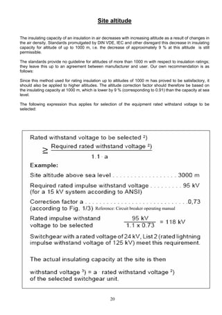 Site altitude
The insulating capacity of an insulation in air decreases with increasing altitude as a result of changes in
the air density. Standards promulgated by DIN VDE, IEC and other disregard this decrease in insulating
capacity for altitude of up to 1000 m, i.e. the decrease of approximately 9 % at this altitude is still
permissible.
The standards provide no guideline for altitudes of more than 1000 m with respect to insulation ratings;
they leave this up to an agreement between manufacturer and user. Our own recommendation is as
follows:
Since this method used for rating insulation up to altitudes of 1000 m has proved to be satisfactory, it
should also be applied to higher altitudes. The altitude correction factor should therefore be based on
the insulating capacity at 1000 m, which is lower by 9 % (corresponding to 0.91) than the capacity at sea
level.
The following expression thus applies for selection of the equipment rated withstand voltage to be
selected:
Reference: Circuit breaker operating manual
20
 
