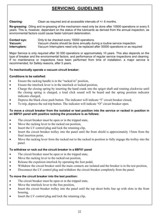 22
SERVICING GUIDELINES
Cleaning: Clean as required and at accessible intervals of +/- 6 months.
Re-greasing: Oiling and re-greasing of the mechanism need only be done after 10000 operations or every 5
years. This is, however, dependant on the status of the lubricants as derived from the annual inspection, as
environmental factors could cause faster lubricant deterioration.
Contact sys: Only to be checked every 10000 operations.
Vacuum: Vacuum checks should be done annually during a routine service inspection.
Interrupters: Vacuum Interrupters need only be replaced after 30000 operations or as required
Major Service is only required after 30 000 operations or approximately 10 years. This also depends on the
type of breaker and the environmental factors, and performance of regular service inspections and cleaning.
If no maintenance or inspections have been performed from time of installation, a major service is
recommended, for Safety reasons, after 5 years.
To mechanically operate a vacuum circuit breaker:
Conditions to be satisfied:
• Ensure the racking handle is in the “racked in” position,
• Ensure the interlock lever is in the interlock or locked position,
• Charge the closing spring by inserting the hand crank into the spigot shaft and rotating clockwise until
the closing spring is charged, a loud click sound will be heard and the spring position indicator
indicates charged,
• Depress the black close push button. The indicator will indicate “I” circuit breaker closed,
• To trip, depress the red trip button. The indicator will indicate “O” circuit breaker open.
To move a circuit breaker from the isolated or test position into the service or racked in position in
an 8BF01 panel with positive racking the procedure is as follows:
• The circuit breaker must be open or in the tripped state,
• Move the racking lever to the racked out position,
• Insert the LV control plug and lock the retaining clip,
• Insert the circuit breaker trolley into the panel until the front shield is approximately 15mm from the
final insertion point,
• Move the racking lever form the racked out to the racked in position to fully engage the trolley into the
panel.
To withdraw or rack out the circuit breaker in a 8BF01 panel
• The circuit breaker must be open or in the tripped state,
• Move the racking lever to the racked out position,
• Release the expulsion interlock by operating the foot pedal,
• Withdraw the circuit breaker until the main contacts are isolated and the breaker is in the test position,
• Disconnect the LV control plug and withdraw the circuit breaker completely from the panel.
To move the circuit breaker into the test position:
• The circuit breaker must be open or in the tripped state,
• Move the interlock lever to the free position,
• Insert the circuit breaker trolley into the panel until the top shoot bolts line up with slots in the front
housing,
• Insert the LV control plug and lock the retaining clip,
 