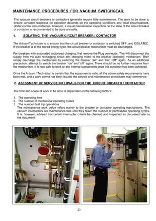 MAINTENANCE PROCEDURES FOR VACUUM SWITCHGEAR.
The vacuum circuit breakers or contactors generally require little maintenance. The work to be done to
ensure constant readiness for operation depends on the operating conditions and local circumstances.
Under normal circumstances, however, a visual maintenance inspection on the state of the circuit breaker
or contactor is recommended to be done annually.
1. ISOLATING THE VACUUM CIRCUIT BREAKER / CONTACTOR
The Artisan/Technician is to ensure that the circuit breaker or contactor is switched OFF, and ISOLATED.
If the breaker is of the stored energy type, the circuit breaker mechanism must be discharged.
For breakers with automated motorised charging, first remove the Plug connector. This will disconnect the
supply from the auto recharging circuit and charging motor of the breaker operating mechanism. Then
simply discharge the mechanism by switching the breaker “on” and then “off” again. As an additional
precaution, attempt to switch the breaker “on” and “off” again. There should be no further response from
the mechanism. It is now safe to work on the internal components once this condition has been achieved.
Once the Artisan / Technician is certain that the equipment is safe, all the above safety requirements have
been met, and a work permit has been issued, the service and maintenance procedures may commence.
2. ASESSMENT OF SERVICE INTERVALS FOR THE CIRCUIT BREAKER / CONTACTOR
The time and scope of work to be done is dependant on the following factors:
1. The operating time
2. The number of mechanical operating cycles
3. The number fault trip operations
The maintenance work below refers mainly to the breaker or contactor operating mechanisms. The
vacuum interrupters are maintenance free until they reach the number of permissible operating cycles.
It is, however, advised that certain interrupter criteria be checked and inspected as discussed later in
the document.
23
 