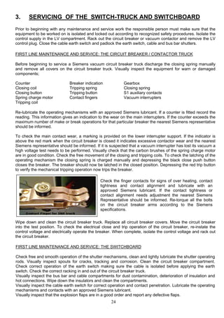 3. SERVICING OF THE SWITCH-TRUCK AND SWITCHBOARD
Prior to beginning with any maintenance and service work the responsible person must make sure that the
equipment to be worked on is isolated and locked out according to recognized safety procedures. Isolate the
control supply in the LV compartment. Rack out the circuit breaker or vacuum contactor and remove the LV
control plug. Close the cable earth switch and padlock the earth switch, cable and bus bar shutters.
FIRST LINE MAINTENANCE AND SERVICE: THE CIRCUIT BREAKER / CONTACTOR TRUCK
Before beginning to service a Siemens vacuum circuit breaker truck discharge the closing spring manually
and remove all covers on the circuit breaker truck. Visually inspect the equipment for warn or damaged
components;
Counter Breaker indication Gearbox
Closing coil Tripping spring Closing spring
Closing button Tripping button S1 auxiliary contacts
Spring charge motor Contact fingers Vacuum interrupters
Tripping coil
Re-lubricate the operating mechanisms with an approved Siemens lubricant. If a counter is fitted record the
reading. This information gives an indication to the wear on the main interrupters. If the counter exceeds the
maximum number of make or break operations for that particular breaker the nearest Siemens representative
should be informed.
To check the main contact wear, a marking is provided on the lower interrupter support. If the indicator is
above the red mark when the circuit breaker is closed it indicates excessive contactor wear and the nearest
Siemens representative should be informed. If it is suspected that a vacuum interrupter has lost its vacuum a
high voltage test needs to be performed. Visually check that the carbon brushes of the spring charge motor
are in good condition. Check the free movement of the closing and tripping coils. To check the latching of the
operating mechanism the closing spring is charged manually and depressing the black close push button
closes the breaker. The breaker should now be latched in the closed position. Depressing the red trip button
to verify the mechanical tripping operation now trips the breaker.
Wipe down and clean the circuit breaker truck. Replace all circuit breaker covers. Move the circuit breaker
into the test position. To check the electrical close and trip operation of the circuit breaker, re-instate the
control voltage and electrically operate the breaker. When complete, isolate the control voltage and rack out
the circuit breaker.
Check the finger contacts for signs of over heating, contact
tightness and contact alignment and lubricate with an
approved Siemens lubricant. If the contact tightness or
contact alignment needs adjustment the nearest Siemens
Representative should be informed. Re-torque all the bolts
on the circuit breaker arms according to the Siemens
specifications.
FIRST LINE MAINTENANCE AND SERVICE: THE SWITCHBOARD
Check free and smooth operation of the shutter mechanisms, clean and lightly lubricate the shutter operating
rods. Visually inspect spouts for cracks, tracking and corrosion. Clean the circuit breaker compartment.
Check correct operation of the earth switch making sure the cable is isolated before applying the earth
switch. Check the correct racking in and out of the circuit breaker truck.
Visually inspect the bus bar and cable compartments for dust contamination, deterioration of insulation and
hot connections. Wipe down the insulators and clean the compartments.
Visually inspect the cable earth switch for correct operation and contact penetration. Lubricate the operating
mechanisms and contacts with an approved Siemens lubricant.
Visually inspect that the explosion flaps are in a good order and report any defective flaps.
24
 