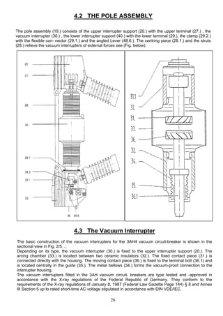 4.2 THE POLE ASSEMBLY
The pole assembly (19.) consists of the upper interrupter support (20.) with the upper terminal (27.) , the
vacuum interrupter (30.) , the lower interrupter support (40.) with the lower terminal (29.), the clamp (29.2.)
with the flexible con- nector (29.1.) and the angled Lever (48.6.). The centring piece (28.1.) and the struts
(28.) relieve the vacuum interrupters of external forces see (Fig. below).
4.3 The Vacuum Interrupter
The basic construction of the vacuum interrupters for the 3AH4 vacuum circuit-breaker is shown in the
sectional view in Fig. 2/5. .;
Depending on its type, the vacuum interrupter (30.) is fixed to the upper interrupter support (20.). The
arcing chamber (33.) is located between two ceramic insulators (32.). The fixed contact piece (31.) is
connected directly with the housing. The moving contact piece (36.) is fixed to the terminal bolt (36.1) and
is located centrally in the guide (35.). The metal bellows (34.) forms the vacuum-proof connection to the
interrupter housing.
The vacuum interrupters fitted in the 3AH vacuum circuit- breakers are type tested and -approved in
accordance with the X-ray regulations of the Federal Republic of Germany. They conform to the
requirements of the X-ray regulations of January 8, 1987 (Federal Law Gazette Page 144) § 8 and Annex
III Section 5 up to rated short-time AC voltage stipulated in accordance with DIN VDE/IEC.
26
 