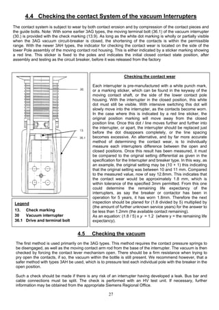 4.4 Checking the contact System of the vacuum Interrupters
The contact system is subject to wear by both contact erosion and by compression of the contact pieces and
the guide bolts. Note: With some earlier 3AG types, the moving terminal bolt (36.1) of the vacuum interrupter
(30.) is provided with the check marking (13.9). As long as the white dot marking is wholly or partially visible
when the 3AG vacuum circuit-breaker is closed, the shortening of the contacts is within the permissible
range. With the newer 3AH types, the indicator for checking the contact wear is located on the side of the
lower Pole assembly of the moving contact rod housing. This is either indicated by a sticker marking showing
a red line. This sticker is fixed to the poles and indicates the initial closed contact state position, after
assembly and testing as the circuit breaker, before it was released from the factory
Legend
13. Check marking
30 Vacuum interrupter
36.1 Drive and terminal bolt
Checking the contact wear
Each interrupter is pre-manufactured with a white punch mark,
or a marking sticker, which can be found in the keyway of the
moving contact shaft, or the side of the lower contact pole
housing. With the interrupter in the closed position, this white
dot must still be visible. With intensive switching this dot will
slowly move into the interrupter, as the contacts become worn.
In the case where this is indicated by a red line sticker, the
original position marking will move away from the closed
position line. Once this dot / line moves further and further into
the interrupter, or apart, the interrupter should be replaced just
before the dot disappears completely, or the line spacing
becomes excessive. An alternative, and by far more accurate
method of determining the contact wear, is to individually
measure each interrupters difference between the open and
closed positions. Once this result has been measured, it must
be compared to the original setting differential as given in the
specification for the Interrupter and breaker type. In this way, as
an example, the original setting may be (10 + 1) this indicating
that the original setting was between 10 and 11 mm. Compared
to the measured value, now of say 12.8mm. This indicates that
the contact wear would be approximately 1.8 mm, which is
within tolerance of the specified 3mm permitted. From this one
could determine the remaining life expectancy of the
interrupters, as say the breaker or contactor has been in
operation for 5 years, it has worn 1.8mm. Therefore the next
inspection should be planed for (1.8 divided by 5) multiplied by
(the amount of further unknown service years) for the answer to
be less than 1.2mm (the available contact remaining).
As an equation: (1.8 / 5) x y = 1.2 (where y = the remaining life
expectancy).
4.5 Checking the vacuum
The first method is used primarily on the 3AG types. This method requires the contact pressure springs to
be disengaged, as well as the moving contact arm rod from the base of the interrupter. The vacuum is then
checked by forcing the contact lever mechanism open. There should be a firm resistance when trying to
pry open the contacts, if so, the vacuum within the bottle is still present. We recommend however, that a
safer method with types 3AH be used, which is to pressure test each individual pole with the breaker in the
open position.
Such a check should be made if there is any risk of an interrupter having developed a leak. Bus bar and
cable connections must be split. The check is performed with an HV test unit. If necessary, further
information may be obtained from the appropriate Siemens Regional Office.
27
 