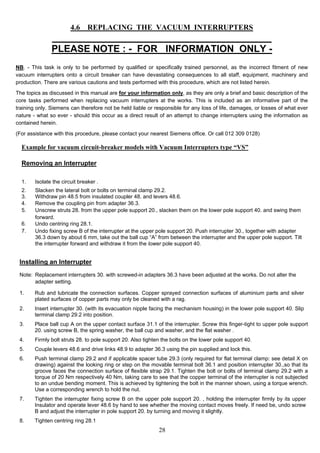 4.6 REPLACING THE VACUUM INTERRUPTERS
___________________________________________________
PLEASE NOTE : - FOR INFORMATION ONLY -
NB. - This task is only to be performed by qualified or specifically trained personnel, as the incorrect fitment of new
vacuum interrupters onto a circuit breaker can have devastating consequences to all staff, equipment, machinery and
production. There are various cautions and tests performed with this procedure, which are not listed herein.
The topics as discussed in this manual are for your information only, as they are only a brief and basic description of the
core tasks performed when replacing vacuum interrupters at the works. This is included as an informative part of the
training only. Siemens can therefore not be held liable or responsible for any loss of life, damages, or losses of what ever
nature - what so ever - should this occur as a direct result of an attempt to change interrupters using the information as
contained herein.
(For assistance with this procedure, please contact your nearest Siemens office. Or call 012 309 0128)
Example for vacuum circuit-breaker models with Vacuum Interrupters type “VS”
Removing an Interrupter
1. Isolate the circuit breaker .
2. Slacken the lateral bolt or bolts on terminal clamp 29.2.
3. Withdraw pin 48.5 from insulated coupler 48. and levers 48.6.
4. Remove the coupling pin from adapter 36.3.
5. Unscrew struts 28. from the upper pole support 20., slacken them on the lower pole support 40. and swing them
forward.
6. Undo centring ring 28.1.
7. Undo fixing screw B of the interrupter at the upper pole support 20. Push interrupter 30., together with adapter
36.3 down by about 6 mm, take out the ball cup “A” from between the interrupter and the upper pole support. Tilt
the interrupter forward and withdraw it from the lower pole support 40.
Installing an Interrupter
Note: Replacement interrupters 30. with screwed-in adapters 36.3 have been adjusted at the works. Do not alter the
adapter setting.
1. Rub and lubricate the connection surfaces. Copper sprayed connection surfaces of aluminium parts and silver
plated surfaces of copper parts may only be cleaned with a rag.
2. Insert interrupter 30. (with its evacuation nipple facing the mechanism housing) in the lower pole support 40. Slip
terminal clamp 29.2 into position.
3. Place ball cup A on the upper contact surface 31.1 of the interrupter. Screw this finger-tight to upper pole support
20. using screw B, the spring washer, the ball cup and washer, and the flat washer .
4. Firmly bolt struts 28. to pole support 20. Also tighten the bolts on the lower pole support 40.
5. Couple levers 48.6 and drive links 48.9 to adapter 36.3 using the pin supplied and lock this.
6. Push terminal clamp 29.2 and if applicable spacer tube 29.3 (only required for flat terminal clamp: see detail X on
drawing) against the looking ring or step on the movable terminal bolt 36.1 and position interrupter 30.,so that its
groove faces the connection surface of flexible strap 29.1. Tighten the bolt or bolts of terminal clamp 29.2 with a
torque of 20 Nm respectively 40 Nm, taking care to see that the copper terminal of the interrupter is not subjected
to an undue bending moment. This is achieved by tightening the bolt in the manner shown, using a torque wrench.
Use a corresponding wrench to hold the nut.
7. Tighten the interrupter fixing screw B on the upper pole support 20. , holding the interrupter firmly by its upper
Insulator and operate lever 48.6 by hand to see whether the moving contact moves freely. If need be, undo screw
B and adjust the interrupter in pole support 20. by turning and moving it slightly.
8. Tighten centring ring 28.1
28
 