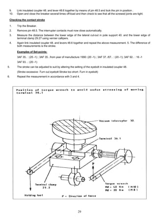 29
(Stroke excessive -Turn out eyebolt Stroke too short -Turn in eyebolt)
6. Repeat the measurement in accordance with 3 and 4.
3AF 93. .: (20 -1)
5. The stroke can be adjusted to suit by altering the setting of the eyebolt in insulated coupler 48.
3AF 35.. : (25 -1) ; 3AF 35...from year of manufacture 1990: (20 -1) ; 3AF 37../67.. : (20 -1); 3AF 92.. : 16 -1
3. Measure the distance between the lower edge of the lateral cut-out in pole support 40. and the lower edge of
terminal clamp 29.27 using vernier callipers.
4. Again link insulated coupler 48. and levers 48.6 together and repeat the above measurement. 5. The difference of
both measurements is the stroke.
Examples of Set-points:
9. Link insulated coupler 48. and lever 48.6 together by means of pin 48.5 and lock the pin in position .
10. Open and close the breaker several times off-load and then check to see that all the screwed joints are tight.
Checking the contact stroke
1. Trip the Breaker.
2. Remove pin 48.5. The interrupter contacts must now close automatically.
 