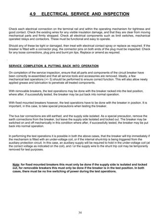 4.9 ELECTRICAL SERVICE AND INSPECTION
Check each electrical connection on the terminal rail and within the operating mechanism for tightness and
good contact. Check the existing wires for any visible insulation damage, and that they are clear from moving
mechanical parts and firmly strapped. Check all electrical components such as limit switches, mechanical
operated relays and contactors. These must be functional and easy to operate.
Should any of these be tight or damaged, then treat with electrical contact spray or replace as required. If the
breaker is fitted with a connector plug, the connector pins on both ends of the plug must be inspected. Check
for any loose connections, plug pins and burnt pin tips. Replace or amend as required.
.
SERVICE COMPLETION & PUTTING BACK INTO OPERATION
On completion of the service inspection, ensure that all parts and components of the circuit breaker have
been correctly re-assembled and that all service tools and accessories are removed. Ideally, a few
mechanical test operations (+/- 5) should be performed to ensure correct function. This will also allow newly
applied grease and lubrication to penetrate all treated components.
With removable breakers, the test operations may be done with the breaker racked into the test position,
where after, if successfully tested, the breaker may be put back into normal operation.
With fixed mounted breakers however, the test operations have to be done with the breaker in position. It is
important, in this case, to take special precautions when testing the breaker.
The bus bar connections are still earthed, and the supply side isolated. As a special precaution, remove the
earth connections from the breaker, but leave the supply side Isolated and locked out. The breaker may be
switched on and off mechanically in this condition where after, if successfully tested, the breaker may be put
back into normal operation.
In performing the test operations it is possible in both the above cases, that the breaker will trip immediately if
the mechanism is fitted with an under-voltage coil, or if the internal shunt-trip is being triggered from the
auxiliary protection circuit. In this case, an auxiliary supply will be required to hold in the under-voltage coil (at
the correct voltage as indicated on the coil), and / or the supply wire to the shunt trip coil may be temporarily
removed for test purposes.
Note: for fixed mounted breakers this must only be done if the supply side is isolated and locked
out, for removable breakers this must only be done if the breaker is in the test position. In both
cases, there must be no live switching of power during the test operations.
34
 