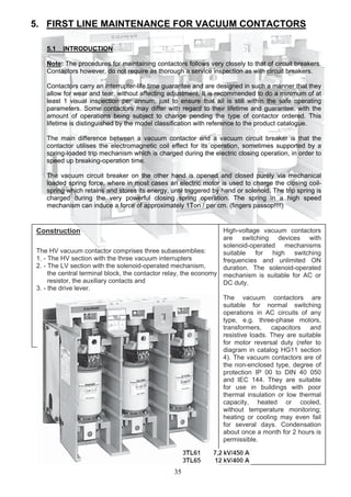 5. FIRST LINE MAINTENANCE FOR VACUUM CONTACTORS
5.1 INTRODUCTION
Note: The procedures for maintaining contactors follows very closely to that of circuit breakers.
Contactors however, do not require as thorough a service inspection as with circuit breakers.
Contactors carry an interrupter-life time guarantee and are designed in such a manner that they
allow for wear and tear, without affecting adjustment. It is recommended to do a minimum of at
least 1 visual inspection per annum, just to ensure that all is still within the safe operating
parameters. Some contactors may differ with regard to their lifetime and guarantee, with the
amount of operations being subject to change pending the type of contactor ordered. This
lifetime is distinguished by the model classification with reference to the product catalogue.
The main difference between a vacuum contactor and a vacuum circuit breaker is that the
contactor utilises the electromagnetic coil effect for its operation, sometimes supported by a
spring-loaded trip mechanism which is charged during the electric closing operation, in order to
speed up breaking-operation time.
The vacuum circuit breaker on the other hand is opened and closed purely via mechanical
loaded spring force, where in most cases an electric motor is used to charge the closing coil-
spring which retains and stores its energy, until triggered by hand or solenoid. The trip spring is
charged during the very powerful closing spring operation. The spring in a high speed
mechanism can induce a force of approximately 1Ton / per cm. (fingers passop!!!!)
Construction
The HV vacuum contactor comprises three subassemblies:
1. - The HV section with the three vacuum interrupters
2. - The LV section with the solenoid-operated mechanism,
the central terminal block, the contactor relay, the economy
resistor, the auxiliary contacts and
3. - the drive lever.
High-voltage vacuum contactors
are switching devices with
solenoid-operated mechanisms
suitable for high switching
frequencies and unlimited ON
duration. The solenoid-operated
mechanism is suitable for AC or
DC duty.
The vacuum contactors are
suitable for normal switching
operations in AC circuits of any
type, e.g. three-phase motors,
transformers, capacitors and
resistive loads. They are suitable
for motor reversal duty (refer to
diagram in catalog HG11 section
4). The vacuum contactors are of
the non-enclosed type, degree of
protection IP 00 to DIN 40 050
and IEC 144. They are suitable
for use in buildings with poor
thermal insulation or low thermal
capacity, heated or cooled,
without temperature monitoring;
heating or cooling may even fail
for several days. Condensation
about once a month for 2 hours is
permissible.
35
 