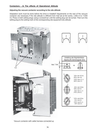 Contactors - & The effects of Operational Altitude
Adjusting the vacuum contactor according to the site altitude
Adaptation work must be done before the drive is installed! Adjustments on the rear of the vacuum
contactor are necessary if the site altitude is different from that set at the works, (-200 m to +1250
m). Press in both setting plugs using a screwdriver until the setting plug can be turned. Then turn the
setting plug to the setting mark of the corresponding site equipment-situ altitude
Vacuum contactor with cable harness connected up
36
 