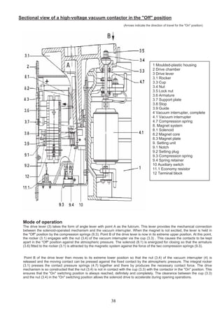 Sectional view of a high-voltage vacuum contactor in the "Off" position
(Arrows indicate the direction of travel for the "On" position)
1 Moulded-plastic housing
2 Drive chamber
3 Drive lever
3.1 Rocker
3.3 Cup
3.4 Nut
3.5 Lock nut
3.6 Armature
3.7 Support plate
3.8 Stop
3.9 Guide
4 Vacuum interrupter, complete
4.1 Vacuum interrupter
4.7 Compression spring
8. Magnet system
8.1 Solenoid
8.2 Magnet core
8.3 Magnet plate
9. Setting unit
9.1 Notch
9.2 Setting plug
9.3 Compression spring
9.4 Spring retainer
10 Auxiliary switch
11.1 Economy resistor
12 Terminal block
Mode of operation
The drive lever (3) takes the form of angle lever with point A as the fulcrum. This lever provides the mechanical connection
between the solenoid-operated mechanism and the vacuum interrupter. When the magnet is not excited, the lever is held in
the "Off" position by the compression springs (9.3). Point B of the drive lever is now in its extreme upper position. At this point,
the rocker (3.1) engages with the nut (3.4) of the vacuum interrupter via the cup (3.3) . This causes the contacts to be kept
apart in the "Off" position against the atmospheric pressure. The solenoid (8.1) is energized for closing so that the armature
(3.6) fitted to the rocker (3.1) is attracted by the magnetic system against the force of the two compression springs (9.3).
Point B of the drive lever then moves to its extreme lower position so that the nut (3.4) of the vacuum interrupter (4) is
released and the moving contact can be pressed against the fixed contact by the atmospheric pressure. The integral rocker
(3.1) presses the contact pressure springs (4.7) together and there by produces the necessary contact force. The drive
mechanism is so constructed that the nut (3.4) is not in contact with the cup (3.3) with the contactor in the "On" position. This
ensures that the "On" switching position is always reached, definitely and completely. The clearance between the cup (3.3)
and the nut (3.4) in the "On" switching position allows the solenoid drive to accelerate during opening operations.
38
 