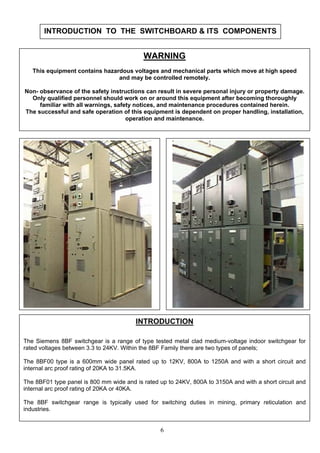 INTRODUCTION TO THE SWITCHBOARD & ITS COMPONENTS
WARNING
This equipment contains hazardous voltages and mechanical parts which move at high speed
and may be controlled remotely.
Non- observance of the safety instructions can result in severe personal injury or property damage.
Only qualified personnel should work on or around this equipment after becoming thoroughly
familiar with all warnings, safety notices, and maintenance procedures contained herein.
The successful and safe operation of this equipment is dependent on proper handling, installation,
operation and maintenance.
6
INTRODUCTION
The Siemens 8BF switchgear is a range of type tested metal clad medium-voltage indoor switchgear for
rated voltages between 3.3 to 24KV. Within the 8BF Family there are two types of panels;
The 8BF00 type is a 600mm wide panel rated up to 12KV, 800A to 1250A and with a short circuit and
internal arc proof rating of 20KA to 31.5KA.
The 8BF01 type panel is 800 mm wide and is rated up to 24KV, 800A to 3150A and with a short circuit and
internal arc proof rating of 20KA or 40KA.
The 8BF switchgear range is typically used for switching duties in mining, primary reticulation and
industries.
 