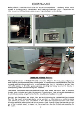 DESIGN FEATURES
Metal partitions, subdivide each cubicle into; a bus bar compartment, a switching device, circuit
breaker or vacuum contactor compartment, a MV cabling compartment, and a LV equipment and
relay compartment. Circuit-breakers can be used in practically any system design.
7
Pressure release devices
The compartments are each fitted with safety screens for deflection of ionized gases, and pressure
relief flaps for explosive release of any ionized gases. All primary circuit compartments are fitted with
pressure relief flaps for exhausting hot ionized gasses in the event of internal arcs, and are fitted
with safety screens to direct the gasses upwards, providing total safety to personnel standing in
close proximity of the switchgear during fault conditions.
The internal compartment also has protective covers “flaps” where the contact arms of the circuit
breaker enter the busbar and cable compartments. The purpose of these is to enable safe lock outs
to both interconnecting compartments when the circuit breaker has been removed.
Incomers and Tie-breakers are usually fitted with an additional spring operated explosion release
flap. This flap usually remains open during normal operation, as it then acts as an additional cooling
vent, allowing a passage for a convectional air flow. When an explosion occurs the vent is shut
automatically by the escaping air flow and will remain closed. This will protect the operator and also
cut off the immediate supply of oxygen into the compartment, thereby eliminating a possibility of a
fire hazard.
 