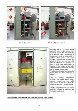 LV Control section MV Circuit breaker section
Cubicles are of a robust welded
assembly with the LV compartment
mounted above the circuit breaker
compartment. Each compartment is
independent and is separated by
earthed sheet metal. The circuit
breaker compartment houses the
positively driven bus bar and cable
shutters, which are pad-lockable. The
padlock able cable earth switch is
housed in the bottom of the cable
compartment but operated from the
circuit breaker compartment.
The bus bar compartment houses the
three main bus bars arranged in
trefoil.
The MV cabling compartment,
housing the cable earth switch,
current transformers and cable
connections is accessed from the
rear after removal of a bolted cover.
The LV compartment houses control,
metering, protection, switching and
indication equipment.
Circuit breaker compartment, with cable and Bus bar cable shutters
9
 