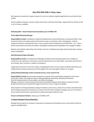 May 2016 NEW JOBS in Tokyo, Japan.
Non-Japanese are welcome to apply, however for most non software engineering positions you will need at least
JLPTN3.
American global companies, industry includes eCommerce and Cloud Technology. Opportunities to relocate to HQ
in US or Europe is available.
Marketing (Mid – Head of Department level) Salary up to 15 Million JPY.
Senior Digital Marketing Manager
Responsibilities include: Completely running the lead generation and lead effectively nurturing with Web, E-mail,
and Social media to the target audiences like decision makers in enterprise, LOB, and developers. Lead the
outbound and online marketing with web, e-mail, and Social media marketing. Run the PDCA (Plan – Do – Check –
Action) cycle based on fact data and analysis. Using digital marketing tools and platforms like a google or Adobe.
Maintain and establish relationships with Vendors and Users: finding the key target audience (executives, decision
makers, developers)
Web Marketing (Program Manager)
Responsibilities include: Full leadership and Manage and deliver web marketing projects from inception to
maintenance. Be a guardian of world-class customer experience for your deliverables: continually raise the bar on
functionality, flow, consistency, usability, and simplicity.
Engage with many teams across the company, evangelizing the team and your project, building relationships and
helping identify existing components and technologies that can be leveraged to deliver on our goals.
Display Marketing Manager (online streaming services, music movies & TV).
Responsibilities include: Autonomously manage the companies online paid display campaigns for businesses
across web, mobile, and livingroom device including budgeting, forecasting, reporting and execution.
Drive the implementation of new scalable, cost-efficient campaigns.
Manage a continuous, meticulously planned and documented testing plan which delivers consistent channel
growth and performance improvements against key metrics across a range of campaigns.
Show expertise in driving paid display strategy and ability to work across a variety of user devices and experiences.
Also be highly quantitative and know how to measure the full impact of display campaigns and use this analysis to
drive consistent performance improvement to achieve their goals at effective costs.
Finance and Payment Positions: (Salary up to 20 Million JPY)
1. Program Manager/ Finance Operations:
Manage Payroll projects for all aspects of operations including time & attendance tools, new launches, efficiency
projects and M&A efforts.
 