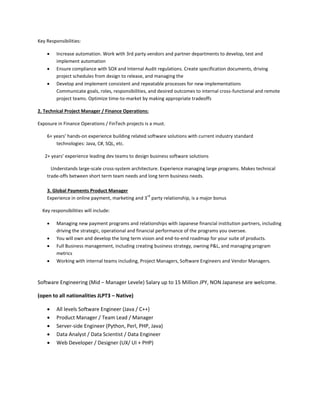 Key Responsibilities:
 Increase automation. Work with 3rd party vendors and partner departments to develop, test and
implement automation
 Ensure compliance with SOX and Internal Audit regulations. Create specification documents, driving
project schedules from design to release, and managing the
 Develop and implement consistent and repeatable processes for new implementations
Communicate goals, roles, responsibilities, and desired outcomes to internal cross-functional and remote
project teams. Optimize time-to-market by making appropriate tradeoffs
2. Technical Project Manager / Finance Operations:
Exposure in Finance Operations / FinTech projects is a must.
6+ years’ hands-on experience building related software solutions with current industry standard
technologies: Java, C#, SQL, etc.
2+ years’ experience leading dev teams to design business software solutions
Understands large-scale cross-system architecture. Experience managing large programs. Makes technical
trade-offs between short term team needs and long term business needs.
3. Global Payments Product Manager
Experience in online payment, marketing and 3
rd
party relationship, is a major bonus
Key responsibilities will include:
 Managing new payment programs and relationships with Japanese financial institution partners, including
driving the strategic, operational and financial performance of the programs you oversee.
 You will own and develop the long term vision and end-to-end roadmap for your suite of products.
 Full Business management, including creating business strategy, owning P&L, and managing program
metrics
 Working with internal teams including, Project Managers, Software Engineers and Vendor Managers.
Software Engineering (Mid – Manager Levele) Salary up to 15 Million JPY, NON Japanese are welcome.
(open to all nationalities JLPT3 – Native)
 All levels Software Engineer (Java / C++)
 Product Manager / Team Lead / Manager
 Server-side Engineer (Python, Perl, PHP, Java)
 Data Analyst / Data Scientist / Data Engineer
 Web Developer / Designer (UX/ UI + PHP)
 