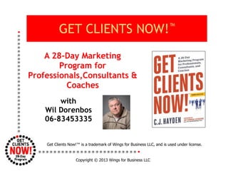 Copyright © 2013 Wings for Business LLC
A 28-Day Marketing
Program for
Professionals,Consultants &
Coaches
GET CLIENTS NOW!™
with
Wil Dorenbos
06-83453335
Get Clients Now!™ is a trademark of Wings for Business LLC, and is used under license.
 