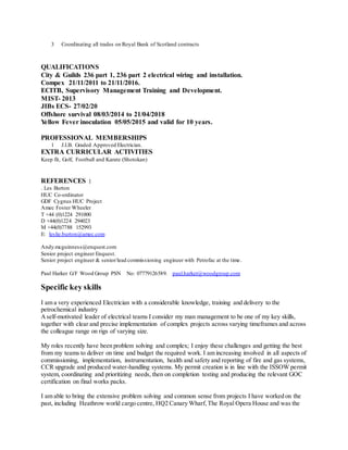3 Coordinating all trades on Royal Bank of Scotland contracts
QUALIFICATIONS
City & Guilds 236 part 1, 236 part 2 electrical wiring and installation.
Compex 21/11/2011 to 21/11/2016.
ECITB, Supervisory Management Training and Development.
MIST- 2013
JIBs ECS- 27/02/20
Offshore survival 08/03/2014 to 21/04/2018
Yellow Fever inoculation 05/05/2015 and valid for 10 years.
PROFESSIONAL MEMBERSHIPS
1 J.I.B. Graded Approved Electrician.
EXTRA CURRICULAR ACTIVITIES
Keep fit, Golf, Football and Karate (Shotokan)
REFERENCES :
. Les Burton
HUC Co-ordinator
GDF Cygnus HUC Project
Amec Foster Wheeler
T +44 (0)1224 291000
D +44(0)1224 294023
M +44(0)7788 152993
E: leslie.burton@amec.com
Andy.mcguinness@enquest.com
Senior project engineer Enquest.
Senior project engineer & senior/lead commissioning engineer with Petrofac at the time.
Paul Harker G/F Wood Group PSN No: 07779126589. paul.harker@woodgroup.com
Specific key skills
I am a very experienced Electrician with a considerable knowledge, training and delivery to the
petrochemical industry
Aself-motivated leader of electrical teams I consider my man management to be one of my key skills,
together with clear and precise implementation of complex projects across varying timeframes and across
the colleague range on rigs of varying size.
My roles recently have been problem solving and complex; I enjoy these challenges and getting the best
from my teams to deliver on time and budget the required work. I am increasing involved in all aspects of
commissioning, implementation, instrumentation, health and safety and reporting of fire and gas systems,
CCR upgrade and produced water-handling systems. My permit creation is in line with the ISSOW permit
system, coordinating and prioritizing needs, then on completion testing and producing the relevant GOC
certification on final works packs.
I am able to bring the extensive problem solving and common sense from projects I have worked on the
past, including Heathrow world cargo centre, HQ2 Canary Wharf, The Royal Opera House and was the
 