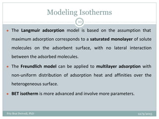 Modeling Isotherms
● The Langmuir adsorption model is based on the assumption that
maximum adsorption corresponds to a saturated monolayer of solute
molecules on the adsorbent surface, with no lateral interaction
between the adsorbed molecules.
● The Freundlich model can be applied to multilayer adsorption with
non-uniform distribution of adsorption heat and affinities over the
heterogeneous surface.
● BET isotherm is more advanced and involve more parameters.
12/9/2015Priy Brat Dwivedi, PhD
10
 