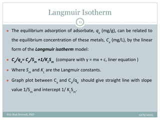 Langmuir Isotherm
● The equilibrium adsorption of adsorbate, qe
(mg/g), can be related to
the equilibrium concentration of these metals, Ce
(mg/L), by the linear
form of the Langmuir isotherm model:
● Ce
/qe
= Ce
/Sm
+1/KL
Sm
(compare with y = mx + c, liner equation )
● Where Sm
and KL
are the Langmuir constants.
● Graph plot between Ce
and Ce
/qe
should give straight line with slope
value 1/Sm
and intercept 1/ KL
Sm
.
12/9/2015Priy Brat Dwivedi, PhD
11
 