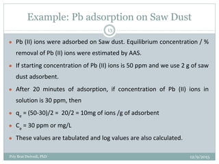 Example: Pb adsorption on Saw Dust
● Pb (II) ions were adsorbed on Saw dust. Equilibrium concentration / %
removal of Pb (II) ions were estimated by AAS.
● If starting concentration of Pb (II) ions is 50 ppm and we use 2 g of saw
dust adsorbent.
● After 20 minutes of adsorption, if concentration of Pb (II) ions in
solution is 30 ppm, then
● qe
= (50-30)/2 = 20/2 = 10mg of ions /g of adsorbent
● Ce
= 30 ppm or mg/L
● These values are tabulated and log values are also calculated.
12/9/2015Priy Brat Dwivedi, PhD
13
 