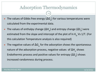 Adsorption Thermodynamics
● The values of Gibbs free energy (ΔGo
) for various temperatures were
calculated from the experimental data.
● The values of enthalpy change (ΔHo
) and entropy change (ΔSo
) were
estimated from the slope and intercept of the plot of ln KD
Vs 1/T. (For
this calculation Temperature analysis is also required)
● The negative values of ΔGo
for the adsorption shows the spontaneous
nature of the adsorption process, negative values of ΔHo
shows
Endothermic process and positive values for entropy (ΔSo
) shows
increased randomness during process.
12/9/2015Priy Brat Dwivedi, PhD
19
 