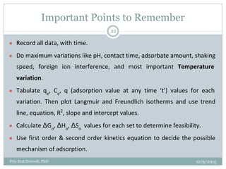 Important Points to Remember
● Record all data, with time.
● Do maximum variations like pH, contact time, adsorbate amount, shaking
speed, foreign ion interference, and most important Temperature
variation.
● Tabulate qe
, Ce
, q (adsorption value at any time ‘t’) values for each
variation. Then plot Langmuir and Freundlich isotherms and use trend
line, equation, R2
, slope and intercept values.
● Calculate ΔGo
, ΔHo
, ΔSo
values for each set to determine feasibility.
● Use first order & second order kinetics equation to decide the possible
mechanism of adsorption.
12/9/2015Priy Brat Dwivedi, PhD
22
 