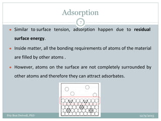 Adsorption
● Similar to surface tension, adsorption happen due to residual
surface energy.
● Inside matter, all the bonding requirements of atoms of the material
are filled by other atoms .
● However, atoms on the surface are not completely surrounded by
other atoms and therefore they can attract adsorbates.
12/9/2015Priy Brat Dwivedi, PhD
7
 