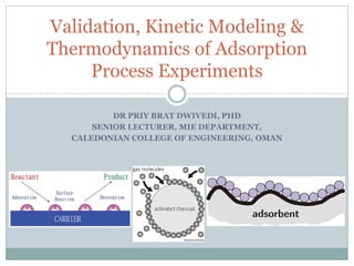 DR PRIY BRAT DWIVEDI, PHD
SENIOR LECTURER, MIE DEPARTMENT,
CALEDONIAN COLLEGE OF ENGINEERING, OMAN
Validation, Kinetic Modeling &
Thermodynamics of Adsorption
Process Experiments
 