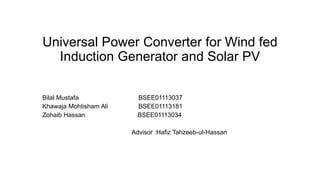 Universal Power Converter for Wind fed
Induction Generator and Solar PV
Bilal Mustafa BSEE01113037
Khawaja Mohtisham Ali BSEE01113181
Zohaib Hassan BSEE01113034
Advisor :Hafiz Tahzeeb-ul-Hassan
 