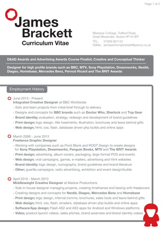 James
Brackett
Curriculum Vitae
Page 1 of 2
D&AD Awards and Advertising Awards Course Finalist; Creative and Conceptual Thinker
Designer for high proﬁle brands such as BBC, MTV, Sony Playstation, Dreamworks, Nestlé,
Diageo, Homebase, Mercedes Benz, Pernod Ricard and The BRIT Awards
Employment History
June 2013 - Present
Integrated Creative Designer at BBC Worldwide
- Solo and team projects from initial brief through to delivery
- Brand identity; evaluation, strategy, redesign and development of brand guidelines
- Print design; logo design, title treatments, illustration, brochures and leave behind gifts
- Web design; html, css, ﬂash, database driven php builds and online apps
April 2010 - March 2013
Middleweight Creative Designer at Marlow Productions
- Sole in-house designer managing projects, creating timeframes and liaising with freelancers
- Creating designs and concepts for Nestlé, Diageo, Mercedes Benz and Homebase
- Print design; logo design, internal comms, brochures, sales tools and leave behind gifts
- Web design; html, css, ﬂash, emailers, database driven php builds and online apps
- Software/App design; Flash AS2 and AS3 apps for Android and Windows platforms
- Video; product launch videos, sales pitches, brand awarness and brand identity videos
March 2006 - June 2013
Freelance Graphic Designer
- Working with companies such as Point Blank and ROOT Design to create designs
for Sony Playstation, Dreamworks, Penguin Books, MTV and The BRIT Awards
- Print design; advertising, album covers, packaging, large format POS and events
- Web design; viral campaigns, games, e-mailers, advertising and html websites
- Brand identity; logo design, iconography, brand guidelines and brand literature
- Other; guerilla campaigns, radio advertising, exhibition and event design/builds
Meadow Cottage, Trafford Road,
Great Missenden. Bucks HP16 0BT
TEL: 07929 891122
EMAIL: jamesanthonybrackett@yahoo.co.uk
- Designs and concepts for BBC brands such as Doctor Who, Sherlock and Top Gear
 