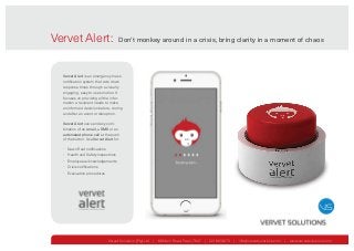 Vervet Alert: Don't monkey around in a crisis, bring clarity in a moment of chaos
Vervet Solutions (Pty) Ltd | 88 Main Road, Paarl, 7647 | 0218630073 | info@vervetsolutions.com | www.vervetsolutions.com
愀渀 椀渀渀漀瘀愀琀椀漀渀 昀爀漀洀 嘀攀爀瘀攀琀 匀漀氀甀琀椀漀渀猀
Vervet Alert is an emergency mass
notification system that cuts down
response times through a visually
engaging, easy to use solution. It
focuses on providing all the infor-
mation a recipient needs to make
an informed decision before, during
and after an event or disruption.
Vervet Alert can send any com-
bination of an email, a SMS or an
automated phone call at the push
of the button. Use Vervet Alert for:
• Dawn Raid notifications
• Health and Safety inspections
• Employee acknowledgements
• Crisis notifications
• Evacuation procedures
 