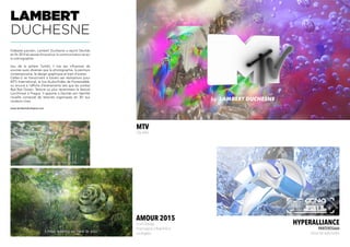 MTV
Clip vidéo
HYPERALLIANCE
Panteros666
Extrait live audio/vidéo
LAMBERT
DUCHESNE
Vidéaste parisien, Lambert Duchesne a rejoint Decilab
en fin 2014 et assiste Arnaud sur la communication et sur
la scénographie.
Issu de la sphère Tumblr, il tire ses influences de
sources aussi diverses que la photographie, la peinture
contemporaine, le design graphique et bien d’autres.
Celles-ci se transcrivent à travers ses réalisations pour
MTV International, le live Audio/Vidéo de Panteros666,
ou encore à l’affiche d’événements tels que les soirées
Bye Bye Ocean, Texture ou plus récemment le festival
Lunchmeat à Prague. Il apporte à Decilab son identité
visuelle composé de textures organiques en 3D aux
couleurs vives.
www.lambertduchesne.com
amour 2015
Court métrage
Projet exposé à New-York et
Los Angeles
 